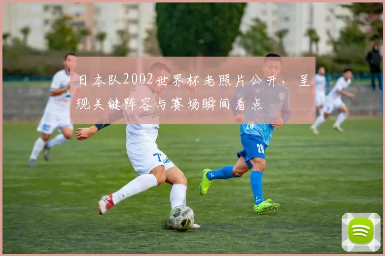 日本队2002世界杯老照片公开，呈现关键阵容与赛场瞬间看点