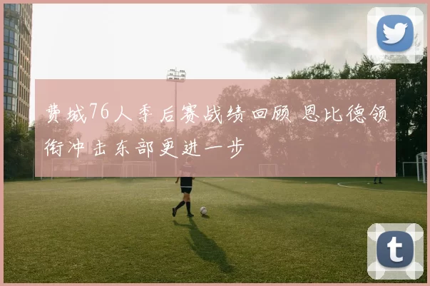 费城76人季后赛战绩回顾 恩比德领衔冲击东部更进一步