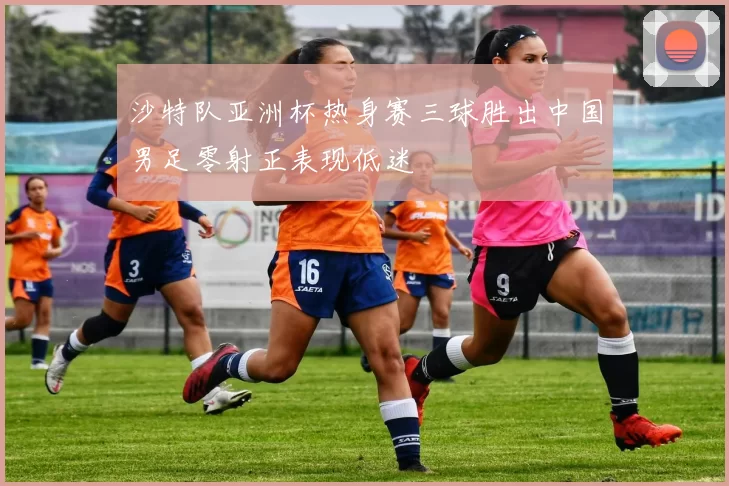 沙特队亚洲杯热身赛三球胜出中国男足零射正表现低迷