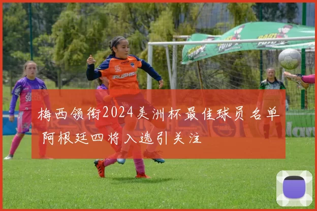 梅西领衔2024美洲杯最佳球员名单 阿根廷四将入选引关注