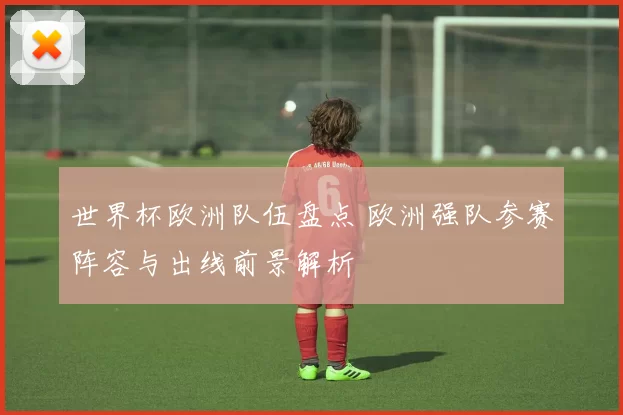 世界杯欧洲队伍盘点 欧洲强队参赛阵容与出线前景解析