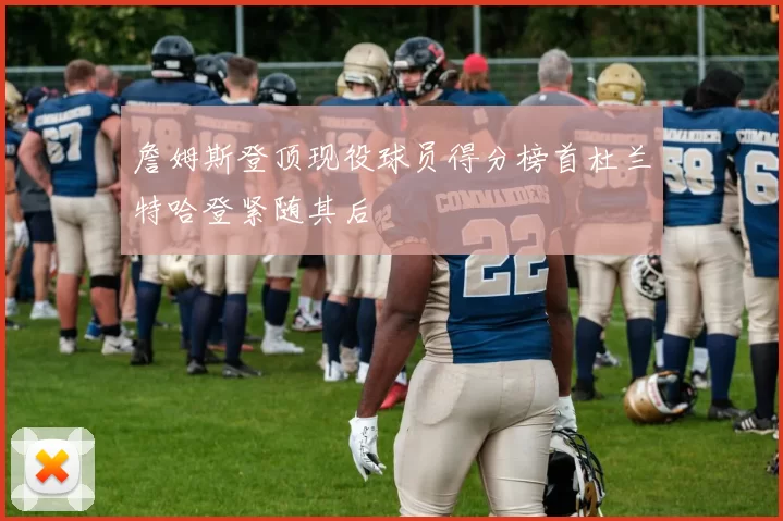 詹姆斯登顶现役球员得分榜首杜兰特哈登紧随其后