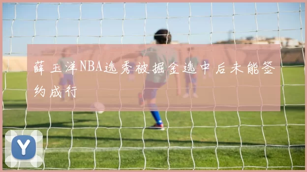 薛玉洋NBA选秀被掘金选中后未能签约成行