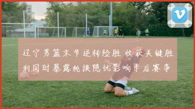 辽宁男篮末节逆转险胜 收获关键胜利同时暴露轮换隐忧影响季后赛争夺