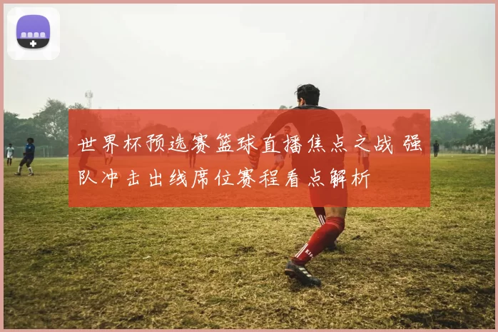 世界杯预选赛篮球直播焦点之战 强队冲击出线席位赛程看点解析