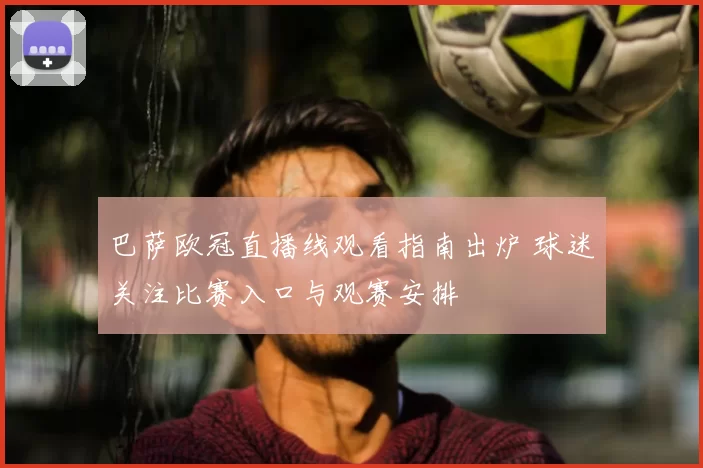 巴萨欧冠直播线观看指南出炉 球迷关注比赛入口与观赛安排