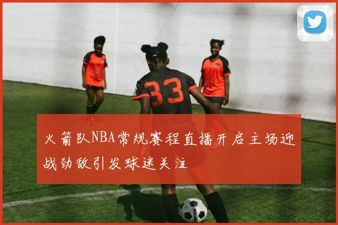 火箭队NBA常规赛程直播开启主场迎战劲敌引发球迷关注