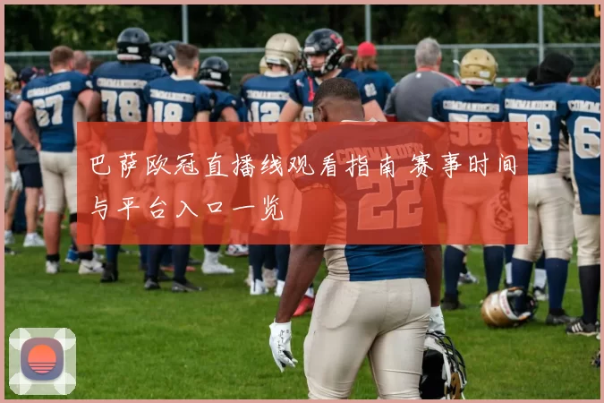 巴萨欧冠直播线观看指南 赛事时间与平台入口一览