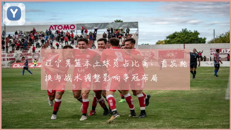 辽宁男篮本土球员占比高，首发轮换与战术调整影响争冠布局