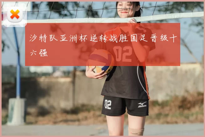 沙特队亚洲杯逆转战胜国足晋级十六强