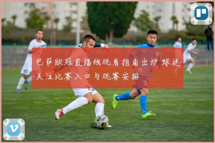 巴萨欧冠直播线观看指南出炉 球迷关注比赛入口与观赛安排