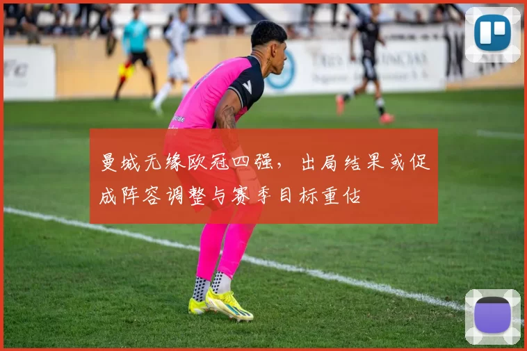 曼城无缘欧冠四强，出局结果或促成阵容调整与赛季目标重估