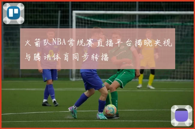 火箭队NBA常规赛直播平台揭晓央视与腾讯体育同步转播