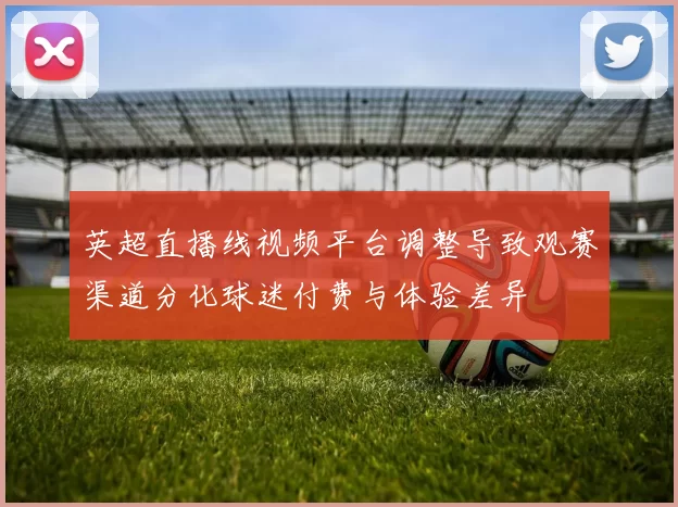 英超直播线视频平台调整导致观赛渠道分化球迷付费与体验差异