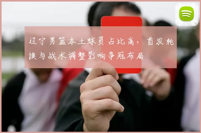 辽宁男篮本土球员占比高，首发轮换与战术调整影响争冠布局