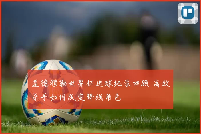 盖德穆勒世界杯进球纪录回顾 高效杀手如何改变锋线角色