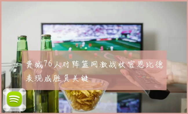 费城76人对阵篮网激战收官恩比德表现成胜负关键