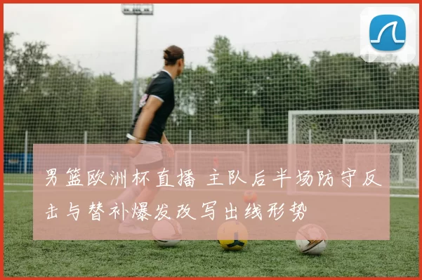 男篮欧洲杯直播 主队后半场防守反击与替补爆发改写出线形势