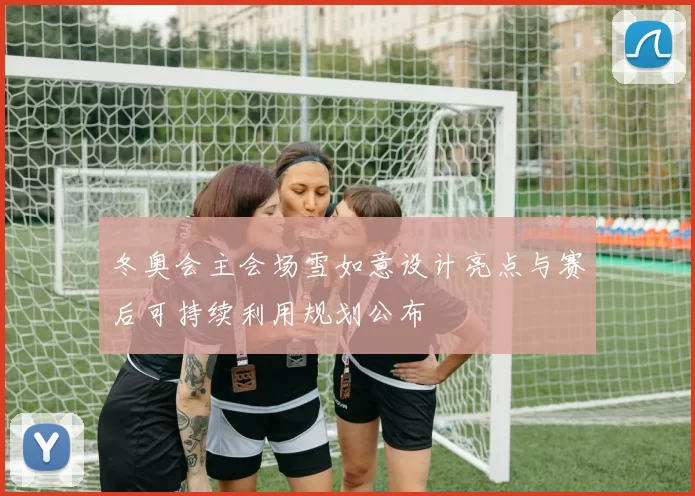 冬奥会主会场雪如意设计亮点与赛后可持续利用规划公布