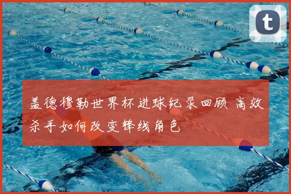 盖德穆勒世界杯进球纪录回顾 高效杀手如何改变锋线角色