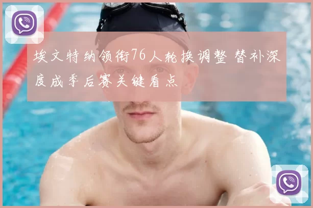 埃文特纳领衔76人轮换调整 替补深度成季后赛关键看点