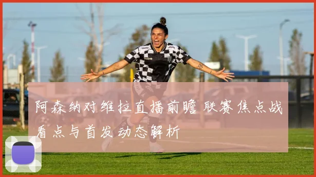 阿森纳对维拉直播前瞻 联赛焦点战看点与首发动态解析
