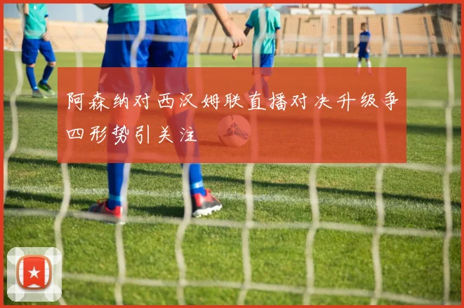 阿森纳对西汉姆联直播对决升级争四形势引关注