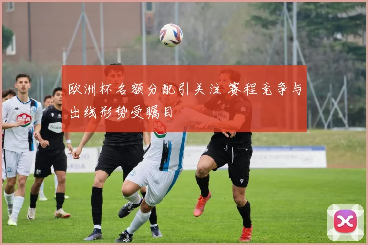 欧洲杯名额分配引关注 赛程竞争与出线形势受瞩目