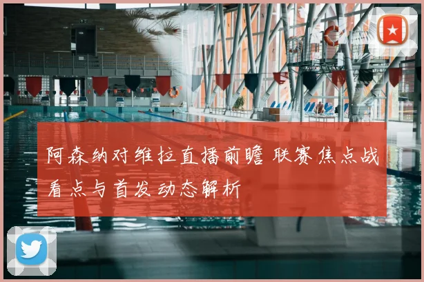 阿森纳对维拉直播前瞻 联赛焦点战看点与首发动态解析