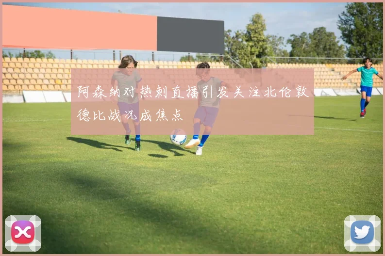 阿森纳对热刺直播引发关注北伦敦德比战况成焦点
