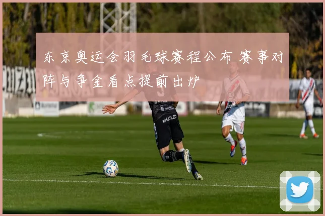 东京奥运会羽毛球赛程公布 赛事对阵与争金看点提前出炉