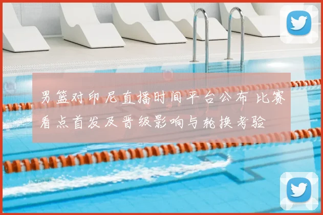 男篮对印尼直播时间平台公布 比赛看点首发及晋级影响与轮换考验